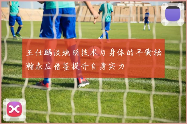 王仕鹏谈姚明技术与身体的平衡杨瀚森应借鉴提升自身实力