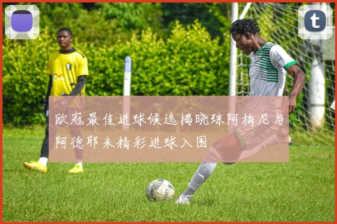 欧冠最佳进球候选揭晓琼阿梅尼与阿德耶米精彩进球入围