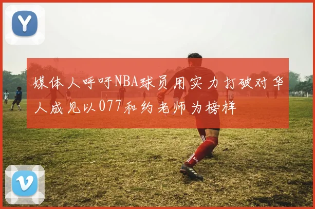 媒体人呼吁NBA球员用实力打破对华人成见以077和约老师为榜样