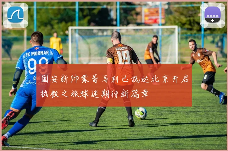 国安新帅蒙哥马利已抵达北京开启执教之旅球迷期待新篇章