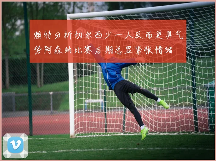 赖特分析切尔西少一人反而更具气势阿森纳比赛后期总显紧张情绪