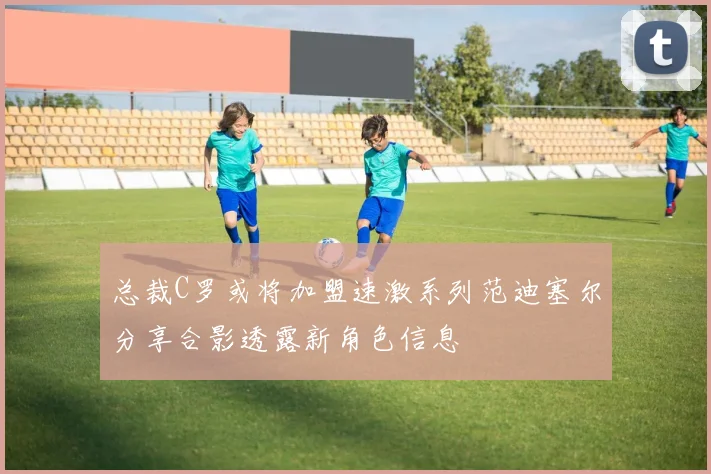 总裁C罗或将加盟速激系列范迪塞尔分享合影透露新角色信息