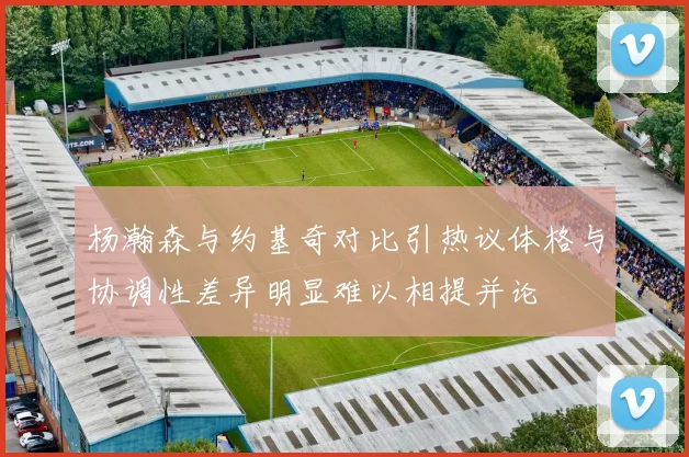 杨瀚森与约基奇对比引热议体格与协调性差异明显难以相提并论