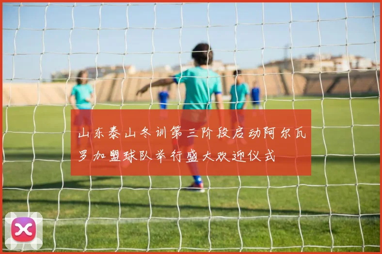 山东泰山冬训第三阶段启动阿尔瓦罗加盟球队举行盛大欢迎仪式