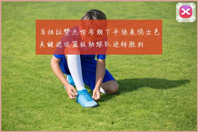 马祖拉赞杰伦布朗下半场表现出色关键进攻篮板助球队逆转胜利