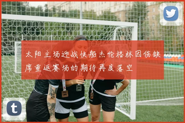 太阳主场迎战快船杰伦格林因伤缺席重返赛场的期待再度落空