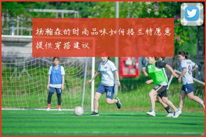 杨瀚森的时尚品味如何格兰特愿意提供穿搭建议