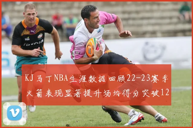 KJ马丁NBA生涯数据回顾22-23赛季火箭表现显著提升场均得分突破12分