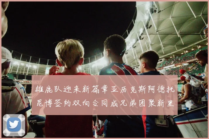雄鹿队迎来新篇章亚历克斯阿德托昆博签约双向合同成兄弟团聚新里程碑