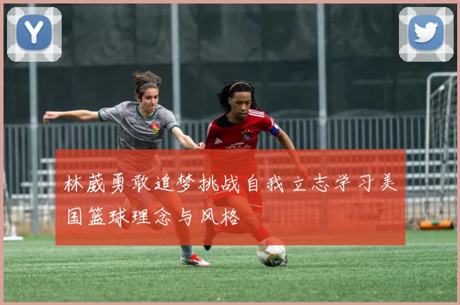 林葳勇敢追梦挑战自我立志学习美国篮球理念与风格