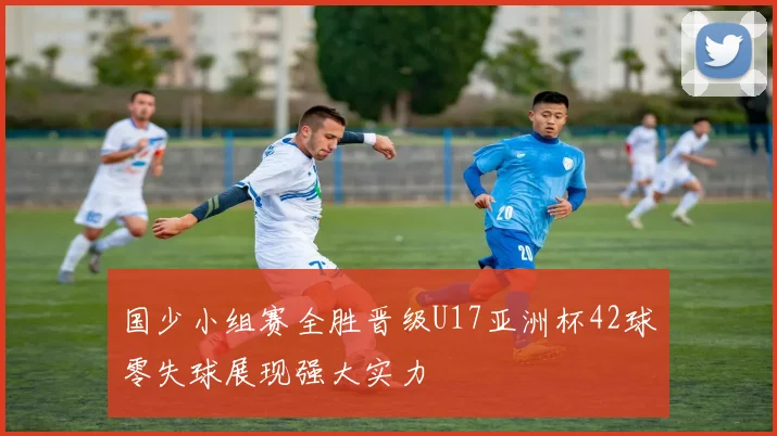 国少小组赛全胜晋级U17亚洲杯42球零失球展现强大实力