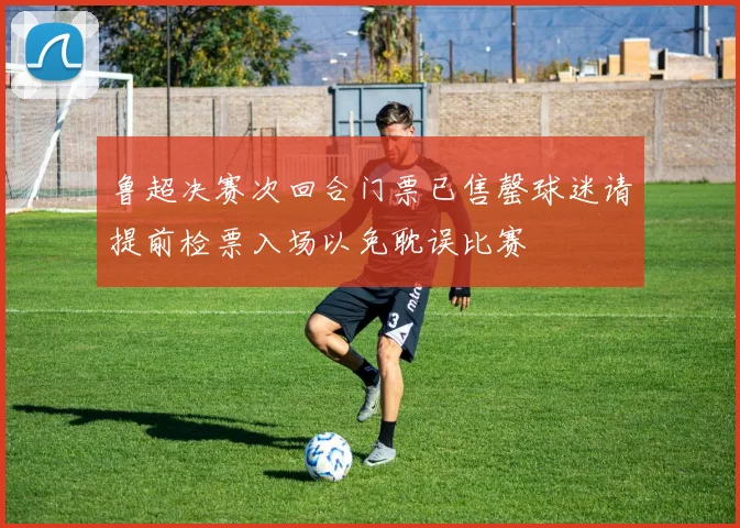 鲁超决赛次回合门票已售罄球迷请提前检票入场以免耽误比赛