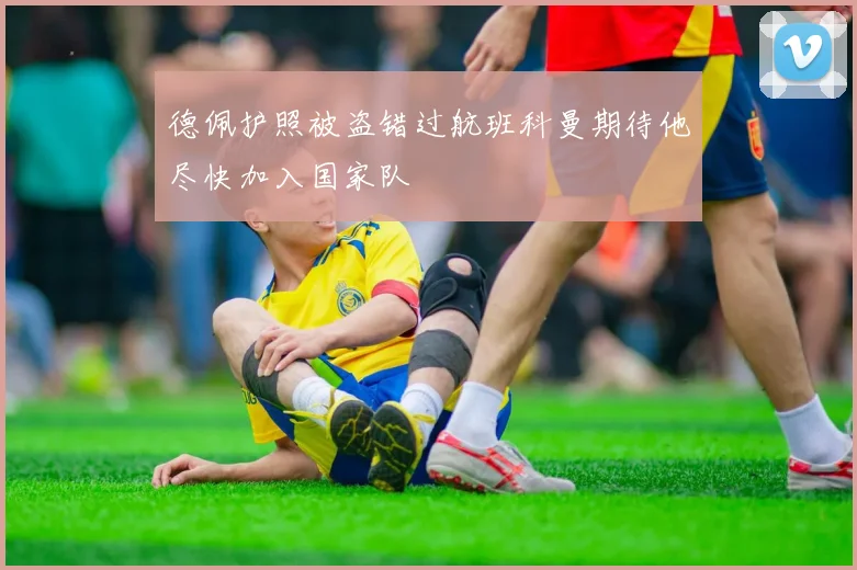 德佩护照被盗错过航班科曼期待他尽快加入国家队