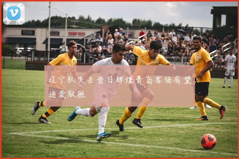 辽宁队失去昔日辉煌青岛客场有望逆袭取胜