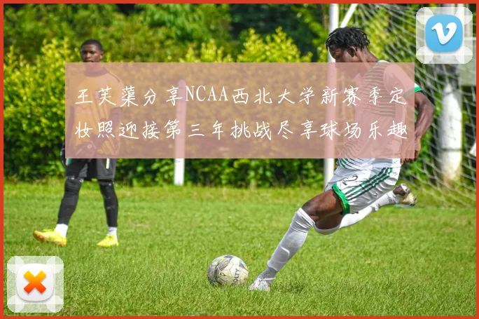 王芙蕖分享NCAA西北大学新赛季定妆照迎接第三年挑战尽享球场乐趣