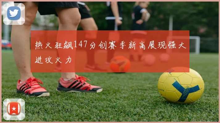 热火狂飙147分创赛季新高展现强大进攻火力