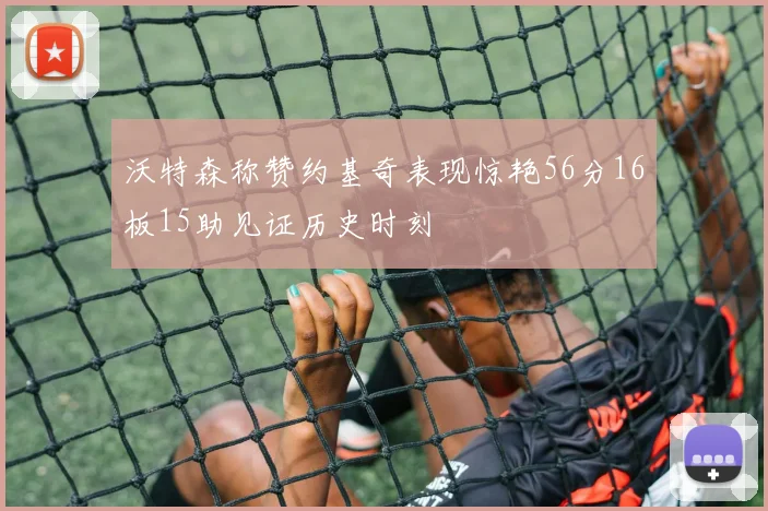 沃特森称赞约基奇表现惊艳56分16板15助见证历史时刻