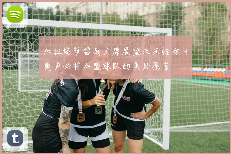 加拉塔萨雷副主席展望未来恰尔汗奥卢必将加盟球队的美好愿景