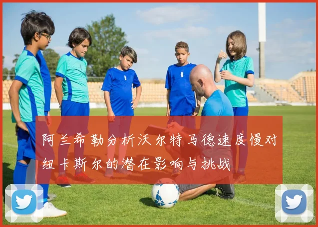 阿兰希勒分析沃尔特马德速度慢对纽卡斯尔的潜在影响与挑战