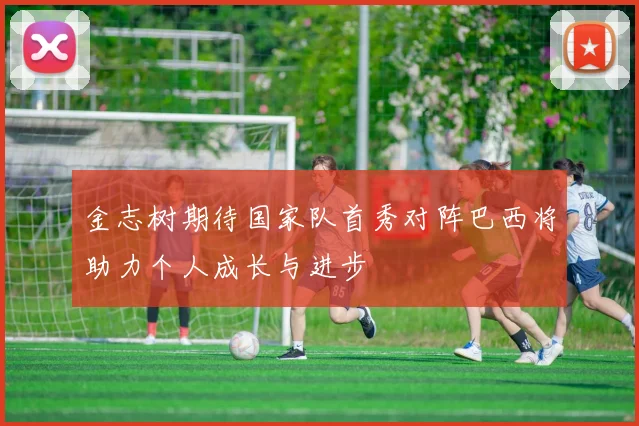 金志树期待国家队首秀对阵巴西将助力个人成长与进步