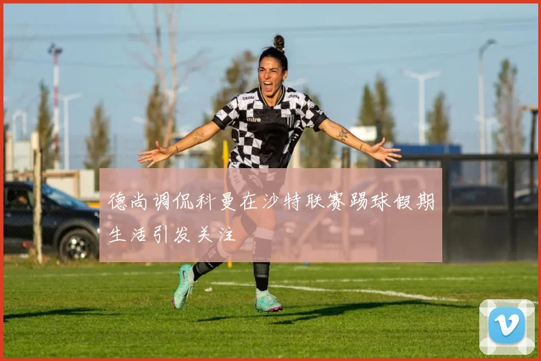 德尚调侃科曼在沙特联赛踢球假期生活引发关注